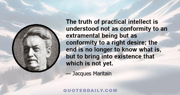 The truth of practical intellect is understood not as conformity to an extramental being but as conformity to a right desire; the end is no longer to know what is, but to bring into existence that which is not yet.