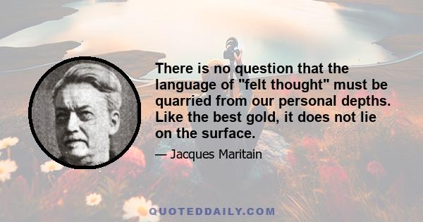 There is no question that the language of felt thought must be quarried from our personal depths. Like the best gold, it does not lie on the surface.