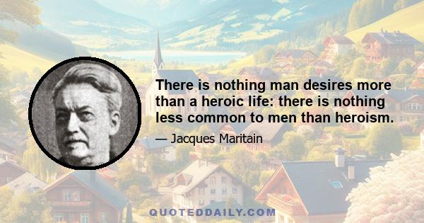 There is nothing man desires more than a heroic life: there is nothing less common to men than heroism.