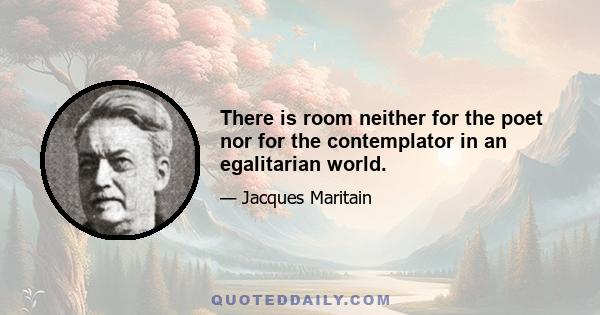 There is room neither for the poet nor for the contemplator in an egalitarian world.