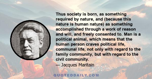 Thus society is born, as something required by nature, and (because this nature is human nature) as something accomplished through a work of reason and will, and freely consented to. Man is a political animal, which