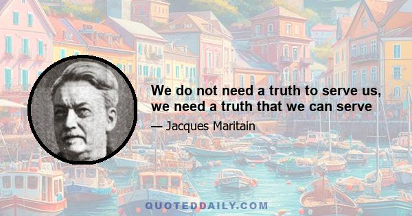 We do not need a truth to serve us, we need a truth that we can serve