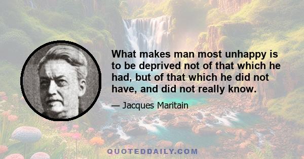 What makes man most unhappy is to be deprived not of that which he had, but of that which he did not have, and did not really know.