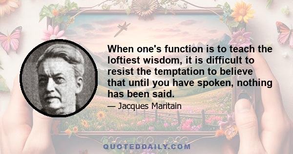 When one's function is to teach the loftiest wisdom, it is difficult to resist the temptation to believe that until you have spoken, nothing has been said.