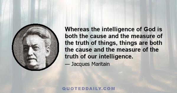 Whereas the intelligence of God is both the cause and the measure of the truth of things, things are both the cause and the measure of the truth of our intelligence.