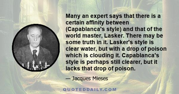 Many an expert says that there is a certain affinity between (Capablanca's style) and that of the world master, Lasker. There may be some truth in it. Lasker's style is clear water, but with a drop of poison which is