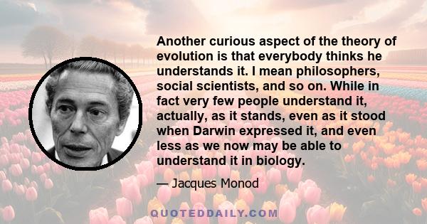 Another curious aspect of the theory of evolution is that everybody thinks he understands it. I mean philosophers, social scientists, and so on. While in fact very few people understand it, actually, as it stands, even