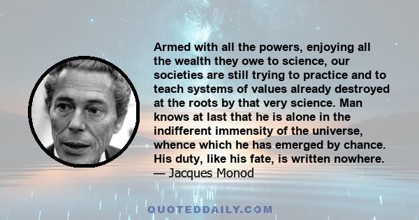 Armed with all the powers, enjoying all the wealth they owe to science, our societies are still trying to practice and to teach systems of values already destroyed at the roots by that very science. Man knows at last