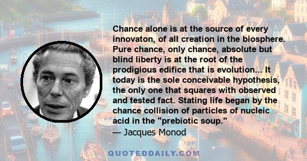 Chance alone is at the source of every innovaton, of all creation in the biosphere. Pure chance, only chance, absolute but blind liberty is at the root of the prodigious edifice that is evolution... It today is the sole 