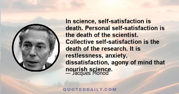 In science, self-satisfaction is death. Personal self-satisfaction is the death of the scientist. Collective self-satisfaction is the death of the research. It is restlessness, anxiety, dissatisfaction, agony of mind