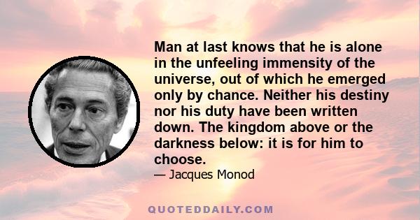 Man at last knows that he is alone in the unfeeling immensity of the universe, out of which he emerged only by chance. Neither his destiny nor his duty have been written down. The kingdom above or the darkness below: it 