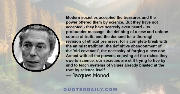 Modern societies accepted the treasures and the power offered them by science. But they have not accepted - they have scarcely even heard - its profounder message: the defining of a new and unique source of truth, and