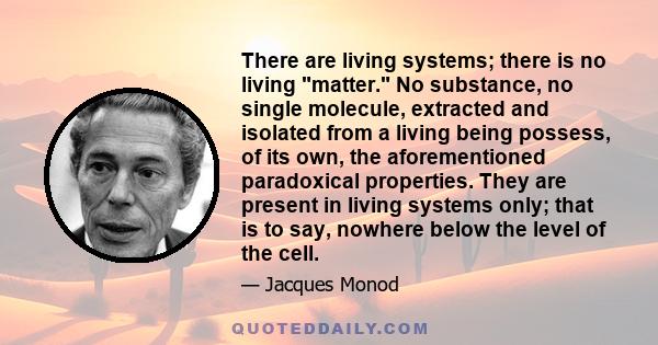 There are living systems; there is no living matter. No substance, no single molecule, extracted and isolated from a living being possess, of its own, the aforementioned paradoxical properties. They are present in