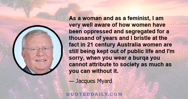 As a woman and as a feminist, I am very well aware of how women have been oppressed and segregated for a thousand of years and I bristle at the fact in 21 century Australia women are still being kept out of public life