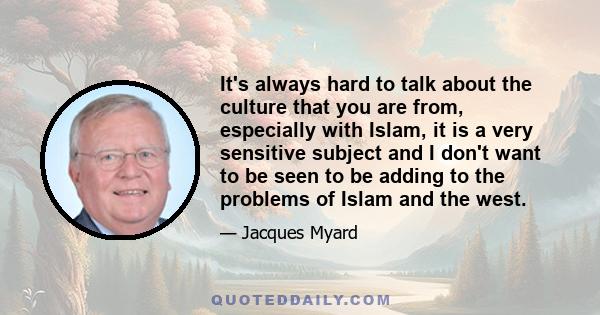 It's always hard to talk about the culture that you are from, especially with Islam, it is a very sensitive subject and I don't want to be seen to be adding to the problems of Islam and the west.