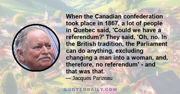 When the Canadian confederation took place in 1867, a lot of people in Quebec said, 'Could we have a referendum?' They said, 'Oh, no. In the British tradition, the Parliament can do anything, excluding changing a man