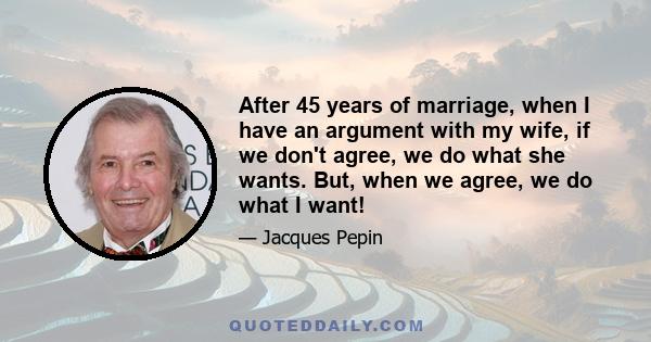 After 45 years of marriage, when I have an argument with my wife, if we don't agree, we do what she wants. But, when we agree, we do what I want!