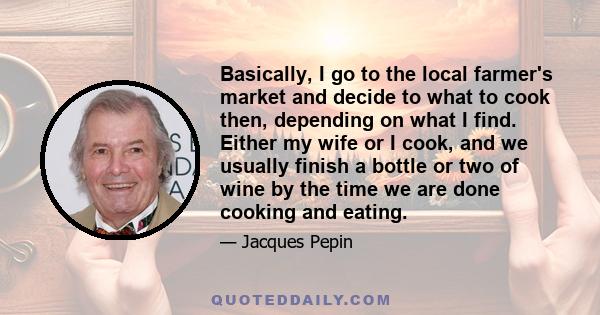 Basically, I go to the local farmer's market and decide to what to cook then, depending on what I find. Either my wife or I cook, and we usually finish a bottle or two of wine by the time we are done cooking and eating.