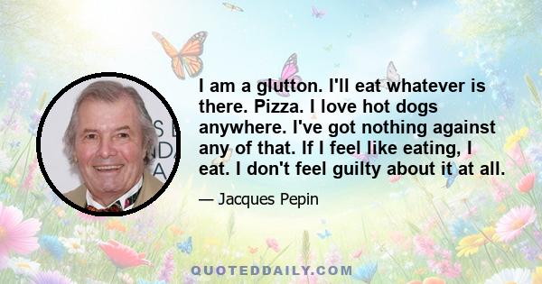 I am a glutton. I'll eat whatever is there. Pizza. I love hot dogs anywhere. I've got nothing against any of that. If I feel like eating, I eat. I don't feel guilty about it at all.