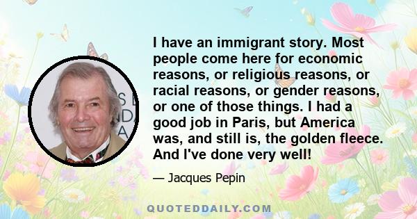 I have an immigrant story. Most people come here for economic reasons, or religious reasons, or racial reasons, or gender reasons, or one of those things. I had a good job in Paris, but America was, and still is, the