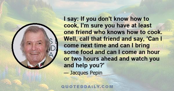 I say: If you don't know how to cook, I'm sure you have at least one friend who knows how to cook. Well, call that friend and say, 'Can I come next time and can I bring some food and can I come an hour or two hours