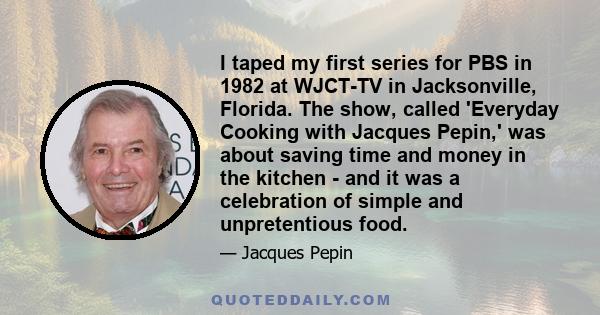 I taped my first series for PBS in 1982 at WJCT-TV in Jacksonville, Florida. The show, called 'Everyday Cooking with Jacques Pepin,' was about saving time and money in the kitchen - and it was a celebration of simple