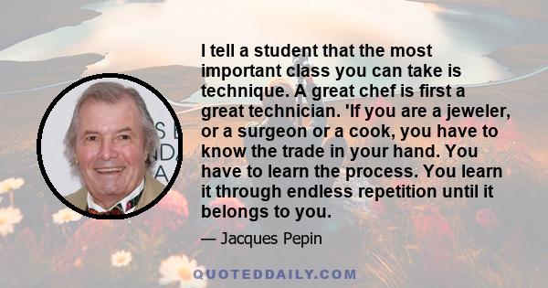 I tell a student that the most important class you can take is technique. A great chef is first a great technician. 'If you are a jeweler, or a surgeon or a cook, you have to know the trade in your hand. You have to