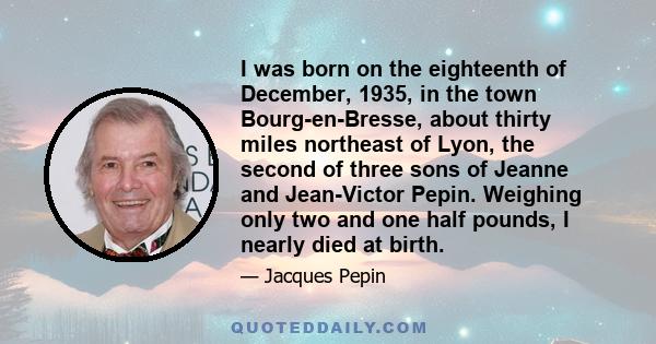 I was born on the eighteenth of December, 1935, in the town Bourg-en-Bresse, about thirty miles northeast of Lyon, the second of three sons of Jeanne and Jean-Victor Pepin. Weighing only two and one half pounds, I