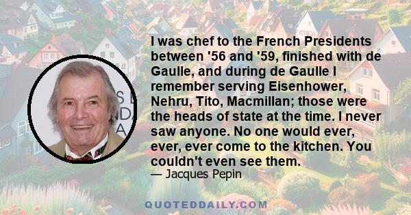 I was chef to the French Presidents between '56 and '59, finished with de Gaulle, and during de Gaulle I remember serving Eisenhower, Nehru, Tito, Macmillan; those were the heads of state at the time. I never saw