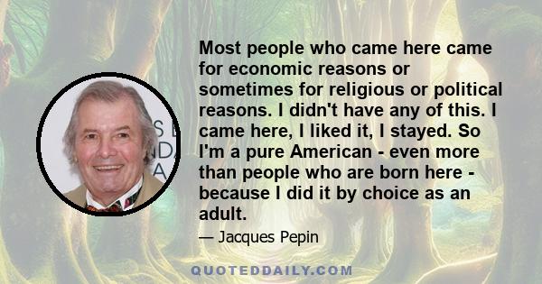 Most people who came here came for economic reasons or sometimes for religious or political reasons. I didn't have any of this. I came here, I liked it, I stayed. So I'm a pure American - even more than people who are