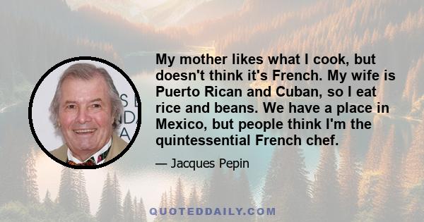 My mother likes what I cook, but doesn't think it's French. My wife is Puerto Rican and Cuban, so I eat rice and beans. We have a place in Mexico, but people think I'm the quintessential French chef.