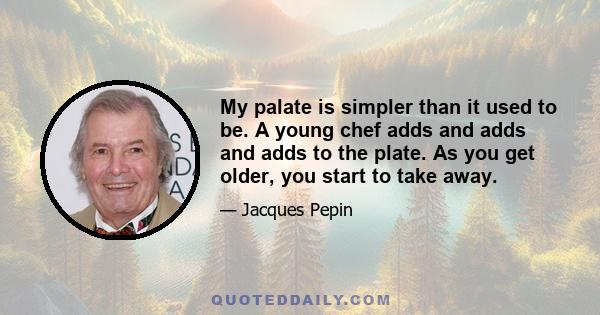 My palate is simpler than it used to be. A young chef adds and adds and adds to the plate. As you get older, you start to take away.