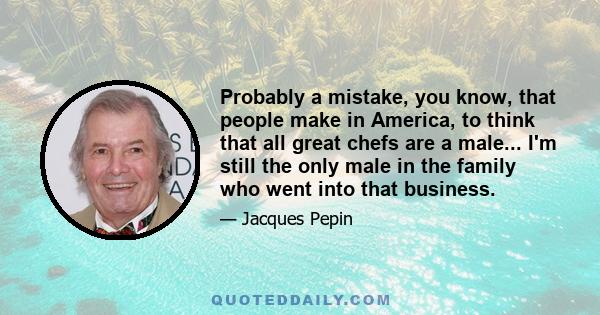 Probably a mistake, you know, that people make in America, to think that all great chefs are a male... I'm still the only male in the family who went into that business.