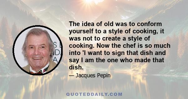 The idea of old was to conform yourself to a style of cooking, it was not to create a style of cooking. Now the chef is so much into 'I want to sign that dish and say I am the one who made that dish.