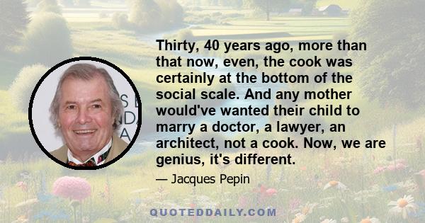 Thirty, 40 years ago, more than that now, even, the cook was certainly at the bottom of the social scale. And any mother would've wanted their child to marry a doctor, a lawyer, an architect, not a cook. Now, we are