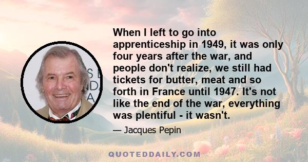 When I left to go into apprenticeship in 1949, it was only four years after the war, and people don't realize, we still had tickets for butter, meat and so forth in France until 1947. It's not like the end of the war,