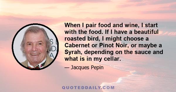 When I pair food and wine, I start with the food. If I have a beautiful roasted bird, I might choose a Cabernet or Pinot Noir, or maybe a Syrah, depending on the sauce and what is in my cellar.