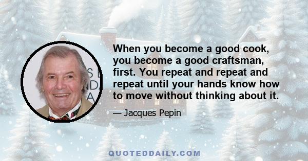 When you become a good cook, you become a good craftsman, first. You repeat and repeat and repeat until your hands know how to move without thinking about it.