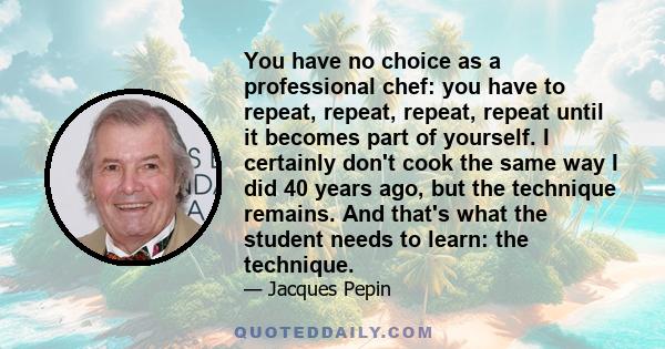 You have no choice as a professional chef: you have to repeat, repeat, repeat, repeat until it becomes part of yourself. I certainly don't cook the same way I did 40 years ago, but the technique remains. And that's what 