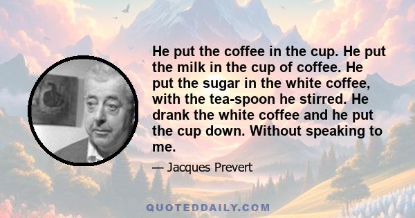 He put the coffee in the cup. He put the milk in the cup of coffee. He put the sugar in the white coffee, with the tea-spoon he stirred. He drank the white coffee and he put the cup down. Without speaking to me.