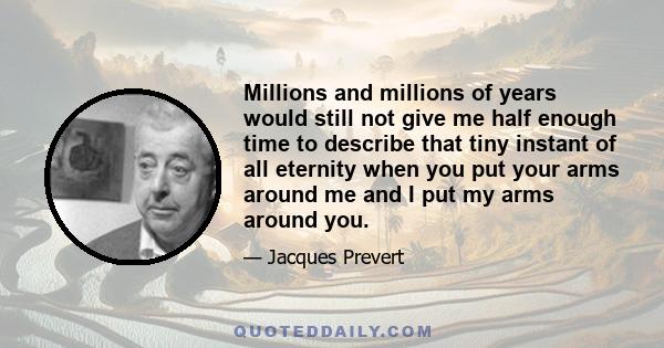 Millions and millions of years would still not give me half enough time to describe that tiny instant of all eternity when you put your arms around me and I put my arms around you.