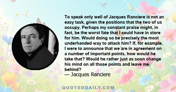 To speak only well of Jacques Ranciere is not an easy task, given the positions that the two of us occupy. Perhaps my constant praise might, in fact, be the worst fate that I could have in store for him. Would doing so