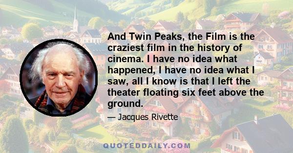 And Twin Peaks, the Film is the craziest film in the history of cinema. I have no idea what happened, I have no idea what I saw, all I know is that I left the theater floating six feet above the ground.