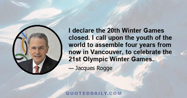 I declare the 20th Winter Games closed. I call upon the youth of the world to assemble four years from now in Vancouver, to celebrate the 21st Olympic Winter Games.