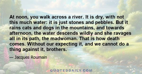 At noon, you walk across a river. It is dry, with not this much water: it is just stones and pebbles. But it rains cats and dogs in the mountains, and towards afternoon, the water descends wildly and she ravages all in