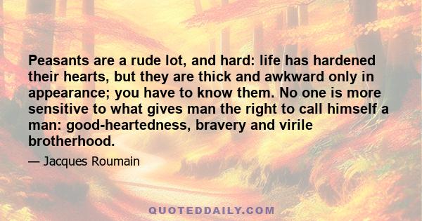 Peasants are a rude lot, and hard: life has hardened their hearts, but they are thick and awkward only in appearance; you have to know them. No one is more sensitive to what gives man the right to call himself a man: