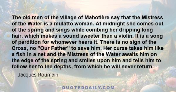 The old men of the village of Mahotière say that the Mistress of the Water is a mulatto woman. At midnight she comes out of the spring and sings while combing her dripping long hair, which makes a sound sweeter than a