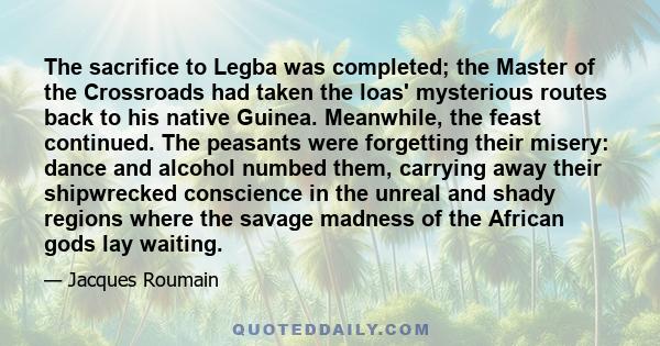 The sacrifice to Legba was completed; the Master of the Crossroads had taken the loas' mysterious routes back to his native Guinea. Meanwhile, the feast continued. The peasants were forgetting their misery: dance and