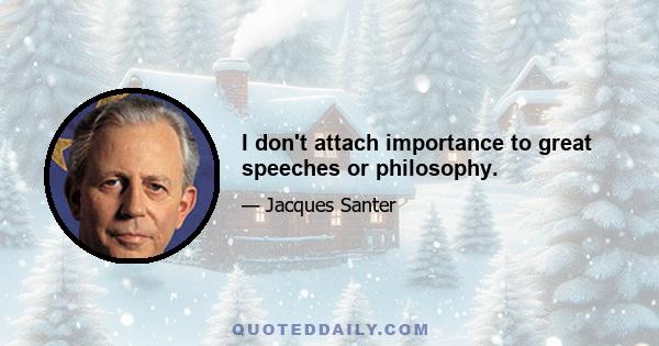 I don't attach importance to great speeches or philosophy.