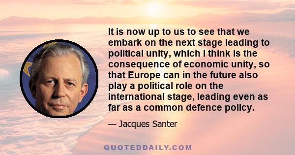 It is now up to us to see that we embark on the next stage leading to political unity, which I think is the consequence of economic unity, so that Europe can in the future also play a political role on the international 